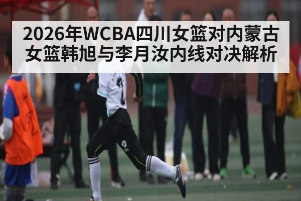 2026年WCBA四川女篮对内蒙古女篮韩旭与李月汝内线对决解析